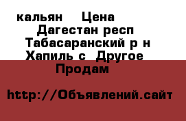 кальян. › Цена ­ 1 000 - Дагестан респ., Табасаранский р-н, Хапиль с. Другое » Продам   